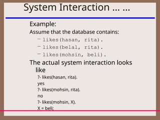 System Interaction … …
Example:
Assume that the database contains:
– likes(hasan, rita).
– likes(belal, rita).
– likes(mohsin, beli).
The actual system interaction looks
like
?- likes(hasan, rita).
yes
?- likes(mohsin, rita).
no
?- likes(mohsin, X).
X = beli;
 
