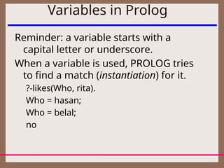 Variables in Prolog
Reminder: a variable starts with a
capital letter or underscore.
When a variable is used, PROLOG tries
to find a match (instantiation) for it.
?-likes(Who, rita).
Who = hasan;
Who = belal;
no
 