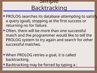 Simple
Backtracking
 PROLOG searches its database attempting to satisfy
a query (goal), stopping at the first success or
returning no for failure.
 Often, there will be more than one successful
match and the programmer would like to tell the
PROLOG system to try again and search for other
successful matches.
 When PROLOG retries a goal, it is called
backtracking.
 Backtracking may be forced by typing a ;
 
