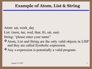 August 16, 2025 3
Example of Atom, List & String
Atom: sat, week_day
List: (mon, tue, wed, thur, fri, sat, sun)
String: “please enter your name”
Atom, List and String are the only valid objects in LISP
and they are called Symbolic expression.
Any s-expression is potentially a valid program.
 