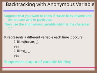 Backtracking with Anonymous Variable
Suppose that you want to know if Hasan likes anyone and
do not care who in particular.
Then use the anonymous variable which is the character
“_”
It represents a different variable each time it occurs
?- likes(hasan, _).
yes
?- likes(_, _).
yes
Suppresses output of variable binding
 