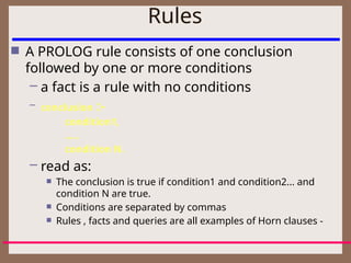 Rules
 A PROLOG rule consists of one conclusion
followed by one or more conditions
– a fact is a rule with no conditions
– conclusion :-
condition1,
.....
condition N.
– read as:
 The conclusion is true if condition1 and condition2... and
condition N are true.
 Conditions are separated by commas
 Rules , facts and queries are all examples of Horn clauses -
 