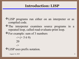 August 16, 2025 4
Introduction: LISP
LISP programs run either on an interpreter or as
compiled code.
The interpreter examines source programs in a
repeated loop, called read-evaluate-print loop.
For example: sum of 3 numbers
-> (+ 5 6 9)
20
->
LISP uses prefix notation.
 