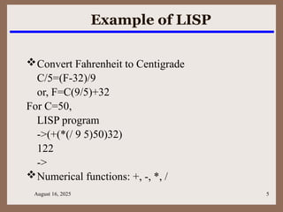 August 16, 2025 5
Example of LISP
Convert Fahrenheit to Centigrade
C/5=(F-32)/9
or, F=C(9/5)+32
For C=50,
LISP program
->(+(*(/ 9 5)50)32)
122
->
Numerical functions: +, -, *, /
 
