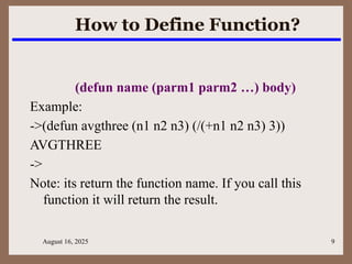 August 16, 2025 9
How to Define Function?
(defun name (parm1 parm2 …) body)
Example:
->(defun avgthree (n1 n2 n3) (/(+n1 n2 n3) 3))
AVGTHREE
->
Note: its return the function name. If you call this
function it will return the result.
 