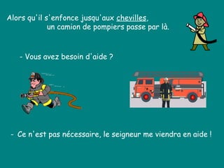 Alors qu'il s'enfonce jusqu'aux chevilles,
un camion de pompiers passe par là.
- Vous avez besoin d'aide ?
- Ce n'est pas nécessaire, le seigneur me viendra en aide !
 