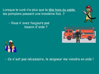 Lorsque le curé n'a plus que la tête hors du sable,
les pompiers passent une troisième fois. ?
- Vous n’ avez toujours pas
besoin d'aide ?
- Ce n'est pas nécessaire, le seigneur me viendra en aide !
 