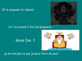 Et le seigneur lui répond :
- Je t'ai envoyé 3 fois les pompiers :
-je ne vois pas ce que je peux faire de plus !
- Gros Con !!
 
