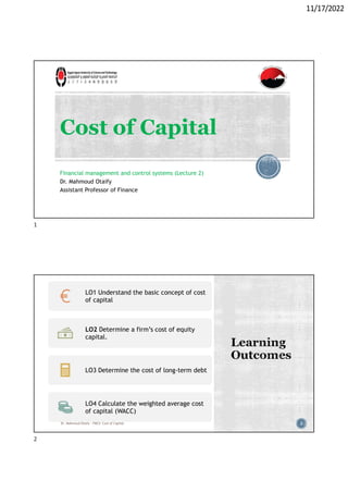 11/17/2022
Cost of Capital
Financial management and control systems (Lecture 2)
Dr. Mahmoud Otaify
Assistant Professor of Finance
2
LO1 Understand the basic concept of cost
of capital
LO2 Determine a firm’s cost of equity
capital.
LO3 Determine the cost of long-term debt
LO4 Calculate the weighted average cost
of capital (WACC)
Dr. Mahmoud Otaify - FMCS: Cost of Capital
1
2
 