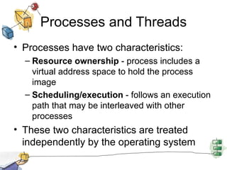 Processes and Threads Processes have two characteristics: Resource ownership  - process includes a virtual address space to hold the process image Scheduling/execution  - follows an execution path that may be interleaved with other processes These two characteristics are treated independently by the operating system 