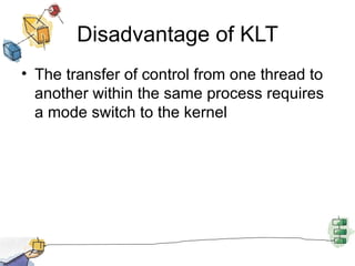 Disadvantage of KLT The transfer of control from one thread to another within the same process requires a mode switch to the kernel 