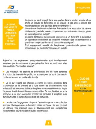 INTRODUCTION




                          Un jeune qui s'est engagé dans son quartier dans le soutien scolaire et qui
                          anime un groupe de bénévoles ne se prépare-t-il pas ainsi à prendre des
   UN JEUNE,
                          responsabilités de chef de projet dans une entreprise ?
 UNE MERE DE
                          Une mère de famille qui se fait élire Présidente d'une association de parents
    FAMIILE,
                          d'élèves n'acquiert-elle pas des compétences pour animer des réunions, parler
  UN MEMBRE
                          en public et gérer un budget?
   DE THINK
                          Un cadre d'entreprise qui consacre ses soirées à un think tank et qui produit
     TANK,
                          un rapport sur une question de société ne renforce-t-il pas ses compétences à
    ET TANT
                          prendre en charge des dossiers à connotation stratégique?
  D’AUTRES...
                          Tout engagement au-delà de l'expérience professionnelle génère des
                          compétences qui méritent d'être prises en compte.




Aujourd'hui ces expériences extraprofessionnelles sont insuffisamment
valorisées par les recruteurs et peu présentes dans les curriculum vitae
des candidats. Pour quelles raisons ?

► Les recruteurs de cabinets et d'entreprises tout en étant sensibles
à la notion de diversité des profils, ont souvent peur de sortir d’un certain
conformisme dans les profils sélectionnés.
                                                                                     ... QUID DE
► La loi sur l’égalité des chances a permis de belles avancées dans                     LEURS
la promotion de la diversité et la lutte contre les discriminations mais            EXPERIENCES
a dissuadé les recruteurs d’aborder la sphère extraprofessionnelle au risque            EXTRA
de passer à côté de compétences remarquables. De plus, le débat sur le cv          PROFESSIONNELLES
anonyme a eu pour contre-effet d’inciter les candidats à aseptiser leurs                     ?
curriculum vitae et leurs échanges avec les recruteurs.

► La valeur de l’engagement citoyen et l’apprentissage de la vie collective
sont peu développés dans la formation initiale en France ; ils sont pourtant
un élément très important dans le développement des compétences
fondamentales pour s’intégrer et réussir en entreprise.




                                                     2
 