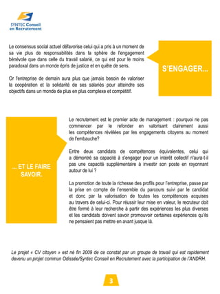 Le consensus social actuel défavorise celui qui a pris à un moment de
sa vie plus de responsabilités dans la sphère de l'engagement
bénévole que dans celle du travail salarié, ce qui est pour le moins
paradoxal dans un monde épris de justice et en quête de sens.
                                                                                S’ENGAGER...
Or l'entreprise de demain aura plus que jamais besoin de valoriser
la coopération et la solidarité de ses salariés pour atteindre ses
objectifs dans un monde de plus en plus complexe et compétitif.




                              Le recrutement est le premier acte de management : pourquoi ne pas
                              commencer par le refonder en valorisant clairement aussi
                              les compétences révélées par les engagements citoyens au moment
                              de l'embauche?

                              Entre deux candidats de compétences équivalentes, celui qui
                              a démontré sa capacité à s'engager pour un intérêt collectif n'aura-t-il
                              pas une capacité supplémentaire à investir son poste en rayonnant
 ... ET LE FAIRE
                              autour de lui ?
      SAVOIR.
                              La promotion de toute la richesse des profils pour l’entreprise, passe par
                              la prise en compte de l’ensemble du parcours suivi par le candidat
                              et donc par la valorisation de toutes les compétences acquises
                              au travers de celui-ci. Pour réussir leur mise en valeur, le recruteur doit
                              être formé à leur recherche à partir des expériences les plus diverses
                              et les candidats doivent savoir promouvoir certaines expériences qu’ils
                              ne pensaient pas mettre en avant jusque là.




 Le projet « CV citoyen » est né fin 2009 de ce constat par un groupe de travail qui est rapidement
 devenu un projet commun Odissée/Syntec Conseil en Recrutement avec la participation de l’ANDRH.



                                                   3
 