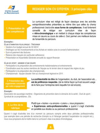 REDIGER SON CV CITOYEN : 3 principes clés


                                   Le curriculum vitae est rédigé de façon classique avec les activités
                                   extraprofessionnelles présentées au même titre que celles du champ
  1. Présentation de               professionnel c'est-à-dire sous forme de compétences. Il est fortement
  ses compétences                  conseillé de rédiger son curriculum vitae de façon
                                   « rétro-chronologique » en mettant à chaque étape les compétences
                                   mises en œuvre au cours de celle-ci. Ceci permet une meilleure lecture
                                   de l’ensemble du parcours.
Exemples :
CLUB D’ANIMATION FOLKLORIQUE : TRÉSORIER
Gestion d’un budget annuel de 50 000 €
Arbitrages sur les Investissements et les Achats en relation avec le conseil d’administration
Suivi et paiement des factures.
Relance des impayés (en particulier adhésions).
Présentation en Assemblée Générale annuelle du rapport financier.

CLUB DE SPORT : MEMBRE D’UNE ÉQUIPE
Participation à la préparation des entrainements hebdomadaires et entrainements.
Coordination avec les autres membres de l’équipe sur le terrain dans le respect des règles du jeu.
Participation à la préparation des championnats.
Championnats : équipe classée 1ère au championnat régional en 2011.

                                  La confidentialité du titre de l’organisation, du club, de l’association etc…
   2. Présentation des
                                  est de préférence respectée. (de la même façon qu’il est souvent usage
 organismes concernés
 par votre engagement
                                  de le faire pour l’entreprise dans laquelle l’on est encore).

Exemple :
Association de sauvetage maritime ; Organisme de prévention dans le domaine de la santé ; Club de sport ;
Syndicat de co-propriétaires ; Etc.


                                  Plutôt que « Autres » ou encore « Loisirs », nous proposons :
    3. Le titre de la              « Expériences extra-professionnelles » quand il s’agit d’activités
        rubrique                  en parallèle aux études ou au parcours professionnel.
Quand il s’agit d’activités lors d’un moment du parcours compris entre deux périodes professionnelles
(par exemple dans une période de recherche d’emploi ou à l’étranger pendant l’expatriation du conjoint etc.),
nous vous proposons de le mettre dans le curriculum vitae à sa place chronologique.


                                                         4
 
