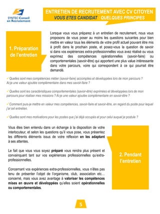 ENTRETIEN DE RECRUTEMENT AVEC CV CITOYEN
                                    VOUS ETES CANDIDAT : QUELQUES PRINCIPES


                                 Lorsque vous vous préparez à un entretien de recrutement, nous vous
                                 proposons de vous poser au moins les questions suivantes pour bien
                                 mettre en valeur tous les éléments de votre profil actuel pouvant être mis
                                 à profit dans le prochain poste, et posez-vous la question de savoir
  1. Préparation                 si dans vos expériences extra-professionnelles vous avez réalisé ou vous
  de l’entretien                 exprimez des compétences opérationnelles (savoir-faire) ou
                                 comportementales (savoir-être) qui apportent une plus value intéressante
                                 dans votre parcours, voire qui correspondent à ce qui pourrait être
                                 demandé.

Quelles sont mes compétences métier (savoir-faire) accomplies et développées lors de mon parcours ?
Ai-je une valeur ajoutée complémentaire dans mes savoir-faire ?

Quelles sont les caractéristiques comportementales (savoir-être) exprimées et développées lors de mon
parcours pour réaliser mes missions ? Ai-je une valeur ajoutée complémentaire en savoir-être ?

Comment puis-je mettre en valeur mes compétences, savoir-faire et savoir-être, en regard du poste pour lequel
j’ai cet entretien.

Quelles sont mes motivations pour les postes que j’ai déjà occupés et pour celui auquel je postule ?

 Vous êtes bien entendu dans un échange à la disposition de votre
 interlocuteur, et selon les questions qu’il vous pose, vous présentez
 les différents éléments issus de votre réflexion en les adaptant
 à ses attentes.

 Le fait que vous vous soyez préparé vous rendra plus présent et
 convainquant tant sur vos expériences professionnelles qu’extra-                     2. Pendant
 professionnelles.                                                                    l’entretien
 Concernant vos expériences extra-professionnelles, vous n’êtes pas
 tenu de présenter l’objet de l’organisme, club, association etc…
 concerné, mais vous avez avantage à valoriser les compétences
 mises en œuvre et développées qu’elles soient opérationnelles
 ou comportementales.



                                                        5
 
