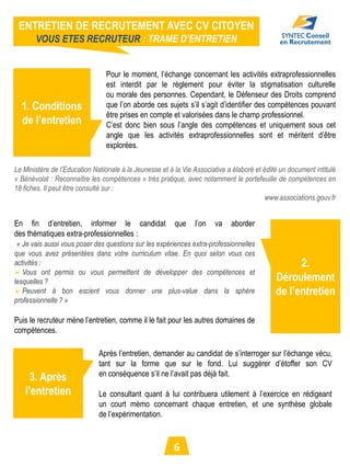 ENTRETIEN DE RECRUTEMENT AVEC CV CITOYEN
       VOUS ETES RECRUTEUR : TRAME D’ENTRETIEN


                                Pour le moment, l’échange concernant les activités extraprofessionnelles
                                est interdit par le règlement pour éviter la stigmatisation culturelle
                                ou morale des personnes. Cependant, le Défenseur des Droits comprend
  1. Conditions                 que l’on aborde ces sujets s’il s’agit d’identifier des compétences pouvant
                                être prises en compte et valorisées dans le champ professionnel.
  de l’entretien                C’est donc bien sous l’angle des compétences et uniquement sous cet
                                angle que les activités extraprofessionnelles sont et méritent d’être
                                explorées.

Le Ministère de l’Education Nationale à la Jeunesse et à la Vie Associative a élaboré et édité un document intitulé
« Bénévolat : Reconnaître les compétences » très pratique, avec notamment le portefeuille de compétences en
18 fiches. Il peut être consulté sur :
                                                                                          www.associations.gouv.fr


En fin d’entretien, informer le candidat                 que    l’on   va    aborder
des thématiques extra-professionnelles :
 « Je vais aussi vous poser des questions sur les expériences extra-professionnelles
que vous avez présentées dans votre curriculum vitae. En quoi selon vous ces
activités :                                                                                        2.
 Vous ont permis ou vous permettent de développer des compétences et
lesquelles ?                                                                                 Déroulement
 Peuvent à bon escient vous donner une plus-value dans la sphère                            de l’entretien
professionnelle ? »

Puis le recruteur mène l’entretien, comme il le fait pour les autres domaines de
compétences.

                              Après l’entretien, demander au candidat de s’interroger sur l’échange vécu,
                              tant sur la forme que sur le fond. Lui suggérer d’étoffer son CV
                              en conséquence s’il ne l’avait pas déjà fait.
     3. Après
   l’entretien                Le consultant quant à lui contribuera utilement à l’exercice en rédigeant
                              un court mémo concernant chaque entretien, et une synthèse globale
                              de l’expérimentation.



                                                         6
 