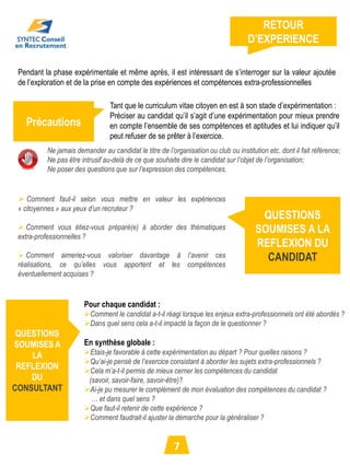RETOUR
                                                                                     D’EXPERIENCE

 Pendant la phase expérimentale et même après, il est intéressant de s’interroger sur la valeur ajoutée
 de l’exploration et de la prise en compte des expériences et compétences extra-professionnelles

                                  Tant que le curriculum vitae citoyen en est à son stade d’expérimentation :
                                  Préciser au candidat qu’il s’agit d’une expérimentation pour mieux prendre
   Précautions                    en compte l’ensemble de ses compétences et aptitudes et lui indiquer qu’il
                                  peut refuser de se prêter à l’exercice.
           Ne jamais demander au candidat le titre de l’organisation ou club ou institution etc. dont il fait référence;
           Ne pas être intrusif au-delà de ce que souhaite dire le candidat sur l’objet de l’organisation;
           Ne poser des questions que sur l’expression des compétences.


  Comment faut-il selon vous mettre en valeur les expériences
 « citoyennes » aux yeux d’un recruteur ?
                                                                                         QUESTIONS
  Comment vous étiez-vous préparé(e) à aborder des thématiques                         SOUMISES A LA
 extra-professionnelles ?
                                                                                        REFLEXION DU
  Comment aimeriez-vous valoriser davantage à l’avenir ces                               CANDIDAT
 réalisations, ce qu’elles vous apportent et les compétences
 éventuellement acquises ?


                        Pour chaque candidat :
                        Comment le candidat a-t-il réagi lorsque les enjeux extra-professionnels ont été abordés ?
                        Dans quel sens cela a-t-il impacté la façon de le questionner ?
 QUESTIONS
SOUMISES A              En synthèse globale :
    LA                  Etais-je favorable à cette expérimentation au départ ? Pour quelles raisons ?
                        Qu’ai-je pensé de l’exercice consistant à aborder les sujets extra-professionnels ?
 REFLEXION              Cela m’a-t-il permis de mieux cerner les compétences du candidat
    DU                   (savoir, savoir-faire, savoir-être)?
CONSULTANT              Ai-je pu mesurer le complément de mon évaluation des compétences du candidat ?
                          … et dans quel sens ?
                        Que faut-il retenir de cette expérience ?
                        Comment faudrait-il ajuster la démarche pour la généraliser ?


                                                          7
 