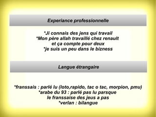 Experiance professionnelle 
*Ji connais des jens qui travail 
*Mon père allah travaillé chez renault 
et ça compte pour deux 
*je suis un peu dans le bizness 
Langue étrangaire 
*franssais : parlé lu (loto,rapido, tac o tac, morpion, pmu) 
*arabe du 93 : parlé pas lu parsque 
le franssaise des jeus a pas 
*verlan : bilangue 
 