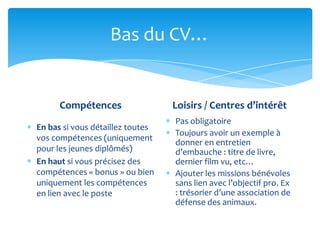 Bas du CV…


      Compétences                 Loisirs / Centres d’intérêt
                                  Pas obligatoire
En bas si vous détaillez toutes
                                  Toujours avoir un exemple à
vos compétences (uniquement
                                  donner en entretien
pour les jeunes diplômés)         d’embauche : titre de livre,
En haut si vous précisez des      dernier film vu, etc…
compétences « bonus » ou bien     Ajouter les missions bénévoles
uniquement les compétences        sans lien avec l’objectif pro. Ex
en lien avec le poste             : trésorier d’une association de
                                  défense des animaux.
 