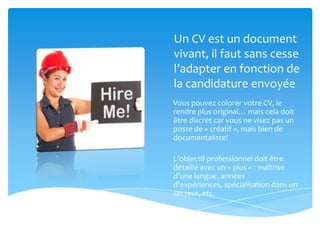 Un CV est un document
vivant, il faut sans cesse
l’adapter en fonction de
la candidature envoyée
Vous pouvez colorer votre CV, le
rendre plus original… mais cela doit
être discret car vous ne visez pas un
poste de « créatif », mais bien de
documentaliste!

L’objectif professionnel doit être
détaillé avec un « plus » : maîtrise
d’une langue, années
d’expériences, spécialisation dans un
secteur, etc.
 