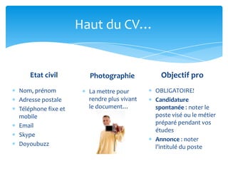 Haut du CV…


    Etat civil        Photographie           Objectif pro
Nom, prénom           La mettre pour       OBLIGATOIRE!
Adresse postale       rendre plus vivant   Candidature
Téléphone fixe et     le document…         spontanée : noter le
mobile                                     poste visé ou le métier
Email                                      préparé pendant vos
                                           études
Skype
                                           Annonce : noter
Doyoubuzz                                  l’intitulé du poste
 