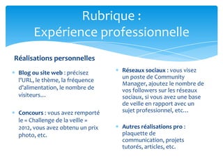 Rubrique :
      Expérience professionnelle
Réalisations personnelles
 Blog ou site web : précisez      Réseaux sociaux : vous visez
                                  un poste de Community
 l’URL, le thème, la fréquence
                                  Manager, ajoutez le nombre de
 d’alimentation, le nombre de     vos followers sur les réseaux
 visiteurs…                       sociaux, si vous avez une base
                                  de veille en rapport avec un
 Concours : vous avez remporté    sujet professionnel, etc…
 le « Challenge de la veille »
 2012, vous avez obtenu un prix   Autres réalisations pro :
 photo, etc.                      plaquette de
                                  communication, projets
                                  tutorés, articles, etc.
 