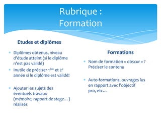 Rubrique :
                         Formation
  Etudes et diplômes
Diplômes obtenus, niveau                   Formations
d’étude atteint (si le diplôme
n’est pas validé)                 Nom de formation « obscur » ?
                                  Préciser le contenu
Inutile de préciser 1ère et 2e
année si le diplôme est validé!
                                  Auto-formations, ouvrages lus
                                  en rapport avec l’objectif
Ajouter les sujets des
                                  pro, etc…
éventuels travaux
(mémoire, rapport de stage…)
réalisés
 