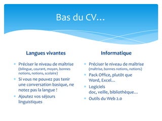 Bas du CV…


    Langues vivantes                       Informatique

Préciser le niveau de maîtrise      Préciser le niveau de maîtrise
(bilingue, courant, moyen, bonnes   (maîtrise, bonnes notions, notions)
notions, notions, scolaire)
                                    Pack Office, plutôt que
Si vous ne pouvez pas tenir         Word, Excel…
une conversation basique, ne        Logiciels
notez pas la langue !               doc, veille, bibliothèque…
Ajoutez vos séjours                 Outils du Web 2.0
linguistiques
 
