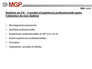 Sections du CV : 3 années d’expérience professionnelle après
l’obtention de mon diplôme
• Renseignement personnel;
• Synthèse professionnelle ;
• Expériences professionnelles en GP (s’il y en a);
• Autres expériences professionnelles;
• Formation;
• Implications, activités et intérêts
 