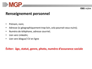 Renseignement personnel
• Prénom, nom;
• Adresse (si géographiquement trop loin, cela pourrait vous nuire);
• Numéro de téléphone, adresse courriel;
• Lien vers Linkedin;
• Lien vers blogue/ CV en ligne
Éviter: âge, statut, genre, photo, numéro d’assurance sociale
 