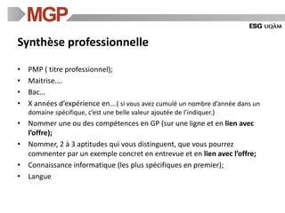 Synthèse professionnelle
• PMP ( titre professionnel);
• Maitrise….
• Bac…
• X années d’expérience en….( si vous avez cumulé un nombre d’année dans un
domaine spécifique, c’est une belle valeur ajoutée de l’indiquer.)
• Nommer une ou des compétences en GP (sur une ligne et en lien avec
l’offre);
• Nommer, 2 à 3 aptitudes qui vous distinguent, que vous pourrez
commenter par un exemple concret en entrevue et en lien avec l’offre;
• Connaissance informatique (les plus spécifiques en premier);
• Langue
 