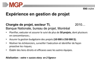 Expérience en gestion de projet
Chargée de projet, secteur TI, 2010…
Banque Nationale, bureau de projet, Montréal
• Planifier, exécuter et assurer le suivi de plus de 50 projets, dont plusieurs
en concomitances ;
• Assurer la gestion budgétaire des projets (10 000 à 250 000 $);
• Réaliser les échéanciers, surveiller l'exécution et identifier de façon
proactive les risques;
• Établir des liens étroits et efficaces avec les autres équipes.
Réalisation : votre « succes story en 2 lignes»
 