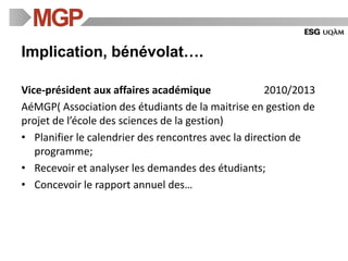 Implication, bénévolat….
Vice-président aux affaires académique 2010/2013
AéMGP( Association des étudiants de la maitrise en gestion de
projet de l’école des sciences de la gestion)
• Planifier le calendrier des rencontres avec la direction de
programme;
• Recevoir et analyser les demandes des étudiants;
• Concevoir le rapport annuel des…
 