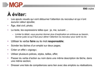 À éviter:
• Les ajouts visuels qui vont détourner l’attention du recruteur et qui n’ont
aucune valeur ajoutée;
• Âge, état civil, photo;
• Le texte, les expressions telles que : je, me, suivant …
– Limiter le détail, vous pourrez donner plus d’explication en entrevue au besoin,
donner juste ce qu’il faut pour attirer l’attention du recruteur pour sortir du lot.
• Utiliser le verbe faire ou le mot responsable;
• Scinder les tâches d’un emploi sur deux pages;
• Créer un effet « zigzag»;
• Utiliser plusieurs polices, styles, tailles, effet;
• Passer du verbe d’action au nom dans une même description de tâche, dans
une même section;
• Dresser une liste de compétences sans lien avec des emplois ou réalisations.
 
