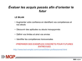 http://www.test-emploi.com/conseil/bilan-professionnel.html
LE BILAN
• Augmenter votre confiance en identifiant vos compétences et
vos atouts
• Découvrir des aptitudes ou atouts insoupçonnés
• Définir vos limites et ainsi vos envies
• Identifier les compétences transversales
•PRÉPARER DES EXEMPLES CONCRETS POUR FUTURES
ENTREVUES
Évaluer les acquis passés afin d’orienter le
futur
 