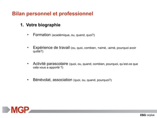 Bilan personnel et professionnel
1. Votre biographie
• Formation (académique, ou, quand, quoi?)
• Expérience de travail (ou, quoi, combien, +aimé, -aimé, pourquoi avoir
quitté?)
• Activité parascolaire (quoi, ou, quand, combien, pourquoi, qu’est-ce que
cela vous a apporté ?)
• Bénévolat, association (quoi, ou, quand, pourquoi?)
 
