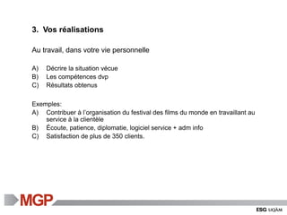 3. Vos réalisations
Au travail, dans votre vie personnelle
A) Décrire la situation vécue
B) Les compétences dvp
C) Résultats obtenus
Exemples:
A) Contribuer à l’organisation du festival des films du monde en travaillant au
service à la clientèle
B) Écoute, patience, diplomatie, logiciel service + adm info
C) Satisfaction de plus de 350 clients.
 