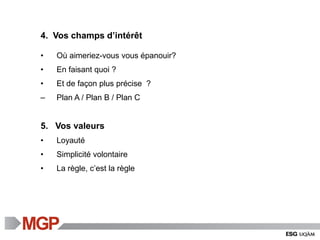4. Vos champs d’intérêt
• Où aimeriez-vous vous épanouir?
• En faisant quoi ?
• Et de façon plus précise ?
– Plan A / Plan B / Plan C
5. Vos valeurs
• Loyauté
• Simplicité volontaire
• La règle, c’est la règle
 