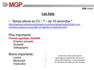 Les faits
• Temps alloué au CV : ? – de 10 secondes *
http://www.terrafemina.com/emploi-a-carrieres/actu/articles/32562-cv-le-
recruteur-y-passe-six-secondes-et-regarde-six-elements.html
Plus importants:
Format agréable, lisibilité
Emplois occupés
Scolarité
Orthographe
Moins importants:
Loisirs
Bénévolat
Implication
À moins de rendre cette section
dynamique et la présenter comme une
section de réalisations. Il est avantageux
d’y énumérer des tâches ou des résultats
 