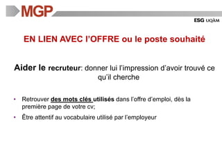 EN LIEN AVEC l’OFFRE ou le poste souhaité
Aider le recruteur: donner lui l’impression d’avoir trouvé ce
qu’il cherche
• Retrouver des mots clés utilisés dans l’offre d’emploi, dès la
première page de votre cv;
• Être attentif au vocabulaire utilisé par l’employeur
 