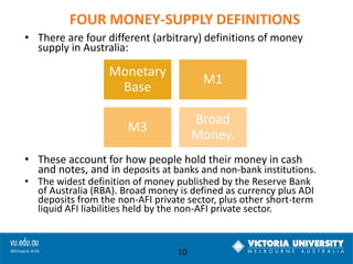 FOUR MONEY-SUPPLY DEFINITIONS
• There are four different (arbitrary) definitions of money
supply in Australia:

Monetary
Base

M1

M3

Broad
Money.

• These account for how people hold their money in cash
and notes, and in deposits at banks and non-bank institutions.
• The widest definition of money published by the Reserve Bank
of Australia (RBA). Broad money is defined as currency plus ADI
deposits from the non-AFI private sector, plus other short-term
liquid AFI liabilities held by the non-AFI private sector.

10

 