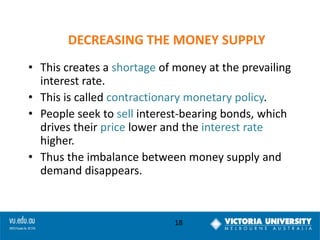 DECREASING THE MONEY SUPPLY
• This creates a shortage of money at the prevailing
interest rate.
• This is called contractionary monetary policy.
• People seek to sell interest-bearing bonds, which
drives their price lower and the interest rate
higher.
• Thus the imbalance between money supply and
demand disappears.

18

 