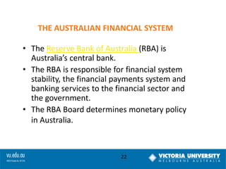 THE AUSTRALIAN FINANCIAL SYSTEM
• The Reserve Bank of Australia (RBA) is
Australia’s central bank.
• The RBA is responsible for financial system
stability, the financial payments system and
banking services to the financial sector and
the government.
• The RBA Board determines monetary policy
in Australia.

22

 