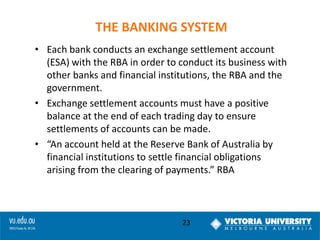 THE BANKING SYSTEM
• Each bank conducts an exchange settlement account
(ESA) with the RBA in order to conduct its business with
other banks and financial institutions, the RBA and the
government.
• Exchange settlement accounts must have a positive
balance at the end of each trading day to ensure
settlements of accounts can be made.
• “An account held at the Reserve Bank of Australia by
financial institutions to settle financial obligations
arising from the clearing of payments.” RBA

23

 