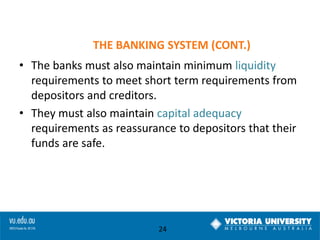 THE BANKING SYSTEM (CONT.)
• The banks must also maintain minimum liquidity
requirements to meet short term requirements from
depositors and creditors.
• They must also maintain capital adequacy
requirements as reassurance to depositors that their
funds are safe.

24

 
