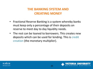 THE BANKING SYSTEM AND
CREATING MONEY
• Fractional Reserve Banking is a system whereby banks
must keep only a percentage of their deposits on
reserve to meet day to day liquidity needs.
• The rest can be loaned to borrowers. This creates new
deposits which can be used for lending. This is credit
creation (the monetary multiplier).

25

 