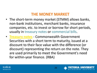 THE MONEY MARKET
• The short-term money market (STMM) allows banks,
non-bank institutions, merchant banks, insurance
companies, etc. to invest or borrow for short periods,
usually in treasury notes or commercial bills.
• Treasury notes - Commonwealth Government
Securities with a short term to maturity, issued at a
discount to their face value with the difference (or
discount) representing the return on the note. They
are used primarily to meet the Government's need
for within-year finance. (RBA)
26

 