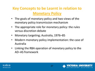 Key Concepts to be Learnt in relation to
Monetary Policy
• The goals of monetary policy and two views of the
monetary policy transmission mechanism
• The appropriate role for monetary policy: the rules
versus discretion debate
• Monetary targeting; Australia, 1976–85
• Modern monetary policy implementation: the case of
Australia
• Linking the RBA operation of monetary policy to the
AD–AS framework

27

 