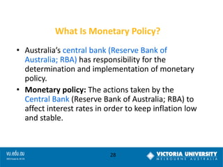What Is Monetary Policy?
• Australia’s central bank (Reserve Bank of
Australia; RBA) has responsibility for the
determination and implementation of monetary
policy.
• Monetary policy: The actions taken by the
Central Bank (Reserve Bank of Australia; RBA) to
affect interest rates in order to keep inflation low
and stable.

28

 