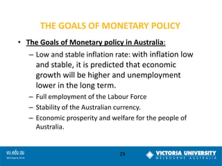 THE GOALS OF MONETARY POLICY
• The Goals of Monetary policy in Australia:

– Low and stable inflation rate: with inflation low

and stable, it is predicted that economic
growth will be higher and unemployment
lower in the long term.
– Full employment of the Labour Force
– Stability of the Australian currency.
– Economic prosperity and welfare for the people of
Australia.

29

 